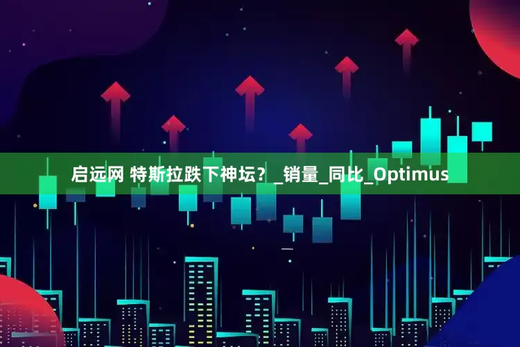 启远网 特斯拉跌下神坛？_销量_同比_Optimus