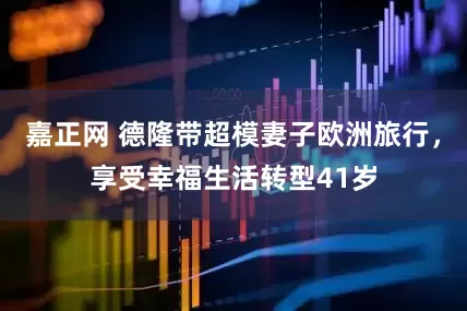 嘉正网 德隆带超模妻子欧洲旅行，享受幸福生活转型41岁