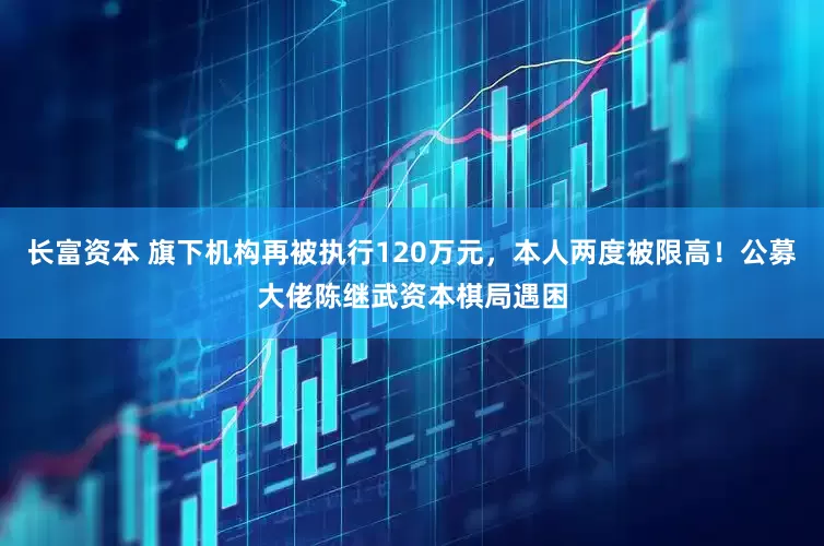 长富资本 旗下机构再被执行120万元，本人两度被限高！公募大佬陈继武资本棋局遇困