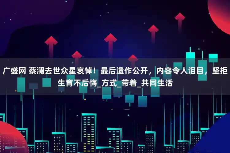 广盛网 蔡澜去世众星哀悼！最后遗作公开，内容令人泪目，坚拒生育不后悔_方式_带着_共同生活