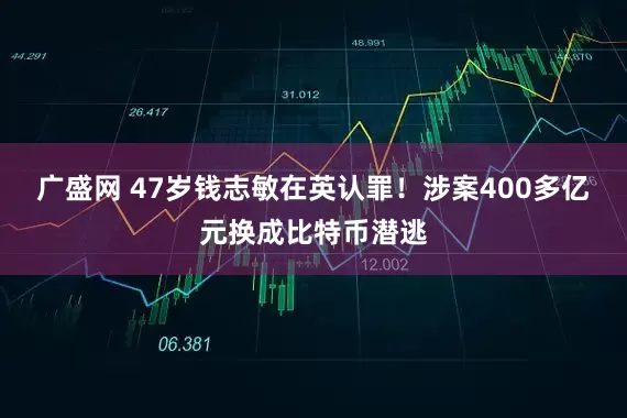 广盛网 47岁钱志敏在英认罪！涉案400多亿元换成比特币潜逃