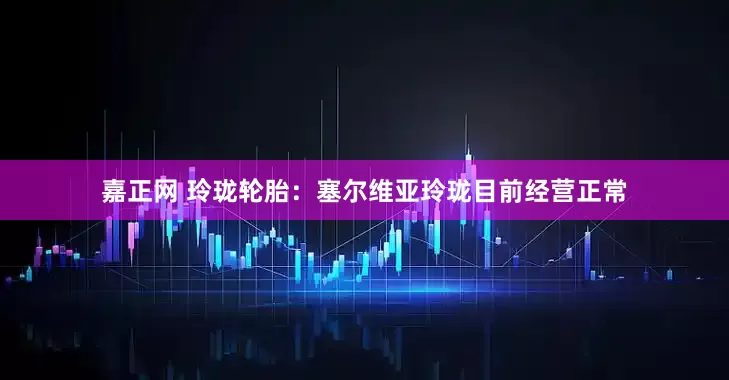 嘉正网 玲珑轮胎：塞尔维亚玲珑目前经营正常