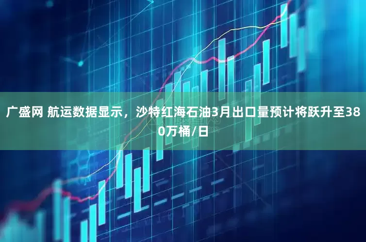 广盛网 航运数据显示，沙特红海石油3月出口量预计将跃升至380万桶/日