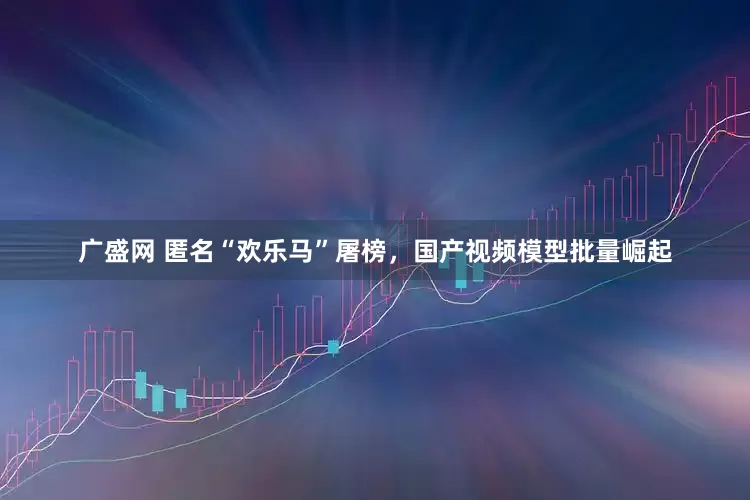 广盛网 匿名“欢乐马”屠榜，国产视频模型批量崛起