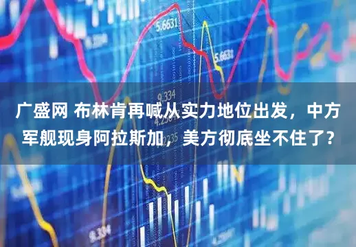 广盛网 布林肯再喊从实力地位出发，中方军舰现身阿拉斯加，美方彻底坐不住了？