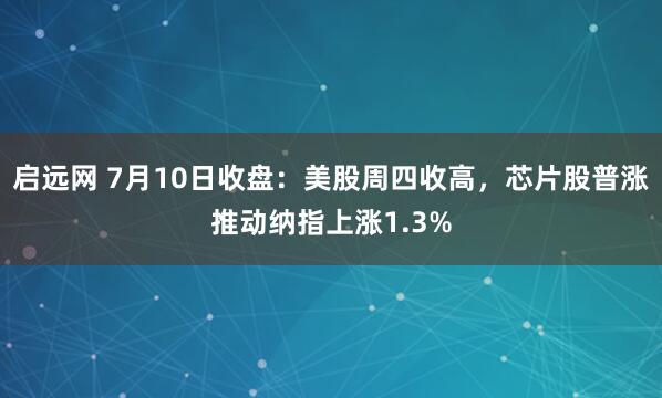 启远网 7月10日收盘：美股周四收高，芯片股普涨推动纳指上涨1.3%